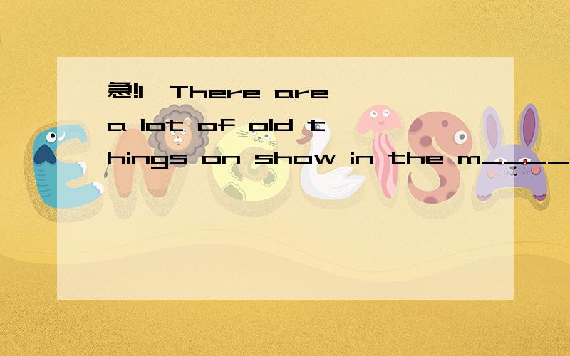 急!1、There are a lot of old things on show in the m_____.2、I ____ (call) John a moment ago,but there ___(be) no answer.3、The skirt was very dirty,so I ____ (wash) it myself two hours ago.4、My brother ______（not write）to me ,Last night he