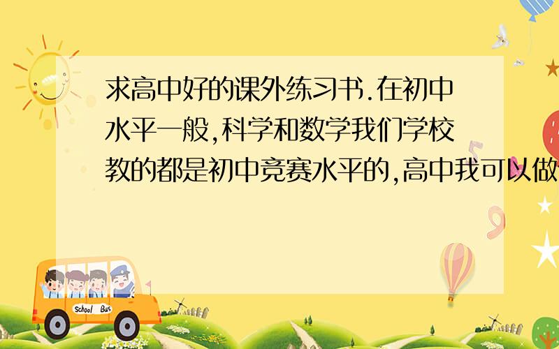 求高中好的课外练习书.在初中水平一般,科学和数学我们学校教的都是初中竞赛水平的,高中我可以做什么样的练习呢?英语的话我词汇量不是很大,高考题目做起来比较吃力,通常一篇阅读下来