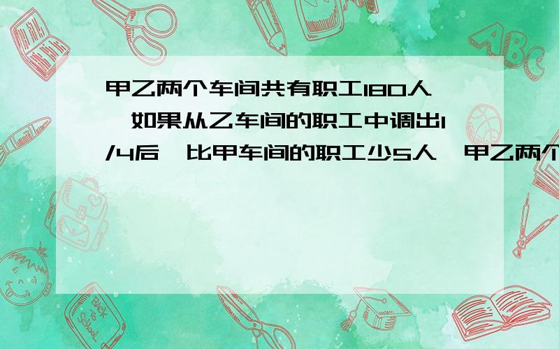 甲乙两个车间共有职工180人,如果从乙车间的职工中调出1/4后,比甲车间的职工少5人,甲乙两个车间原来有多