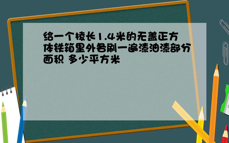 给一个棱长1.4米的无盖正方体铁箱里外各刷一遍漆油漆部分面积 多少平方米