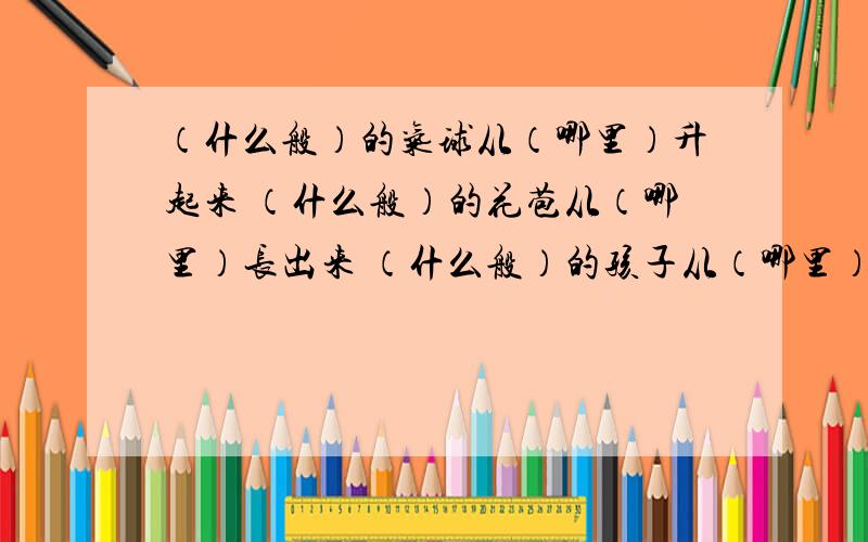 （什么般）的气球从（哪里）升起来 （什么般）的花苞从（哪里）长出来 （什么般）的孩子从（哪里）跑出来记住：第一个空里一定要填“什么般的”,不要填“什么样的”