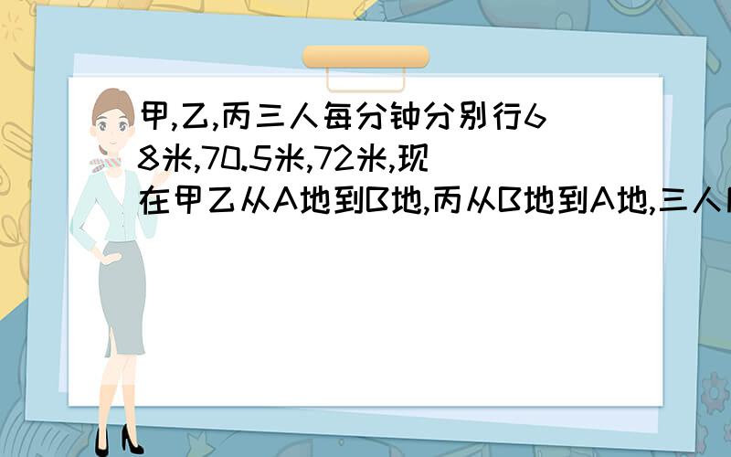 甲,乙,丙三人每分钟分别行68米,70.5米,72米,现在甲乙从A地到B地,丙从B地到A地,三人同时出发,丙和乙遇后,有过两分钟与甲相遇,AB两地相距多少米