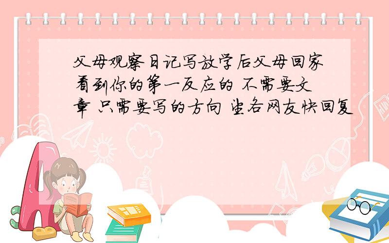 父母观察日记写放学后父母回家看到你的第一反应的 不需要文章 只需要写的方向 望各网友快回复