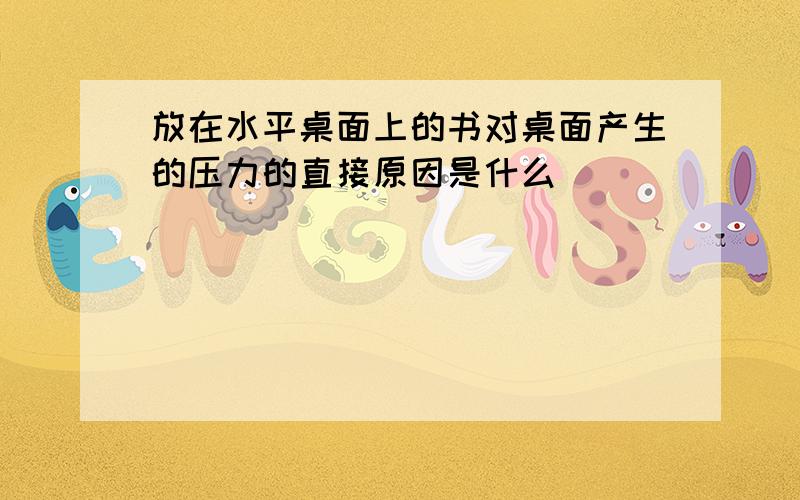 放在水平桌面上的书对桌面产生的压力的直接原因是什么