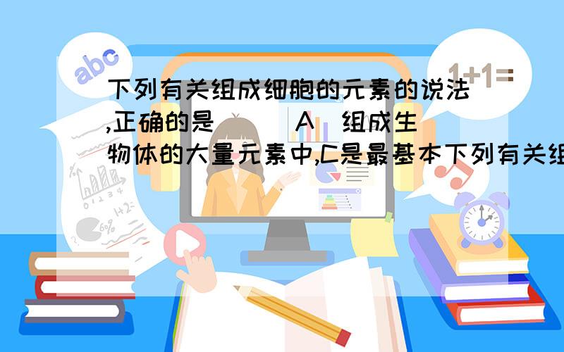 下列有关组成细胞的元素的说法,正确的是( ) A．组成生物体的大量元素中,C是最基本下列有关组成细胞的元素的说法,正确的是( )A．组成生物体的大量元素中,C是最基本的元素,在细胞鲜重中含