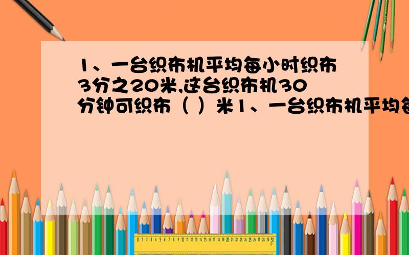 1、一台织布机平均每小时织布3分之20米,这台织布机30分钟可织布（ ）米1、一台织布机平均每小时织布3分之20米,这台织布机30分钟可织布（ ）米2、一块长方形铁板宽5分之26米,长是宽的4分之