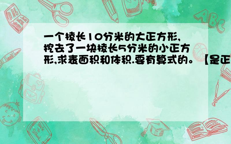 一个棱长10分米的大正方形,挖去了一块棱长5分米的小正方形,求表面积和体积.要有算式的。【是正方体，不是正方形】是在角上挖的