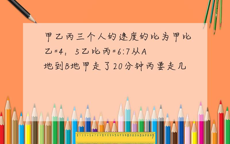 甲乙丙三个人的速度的比为甲比乙=4：5乙比丙=6:7从A地到B地甲走了20分钟丙要走几