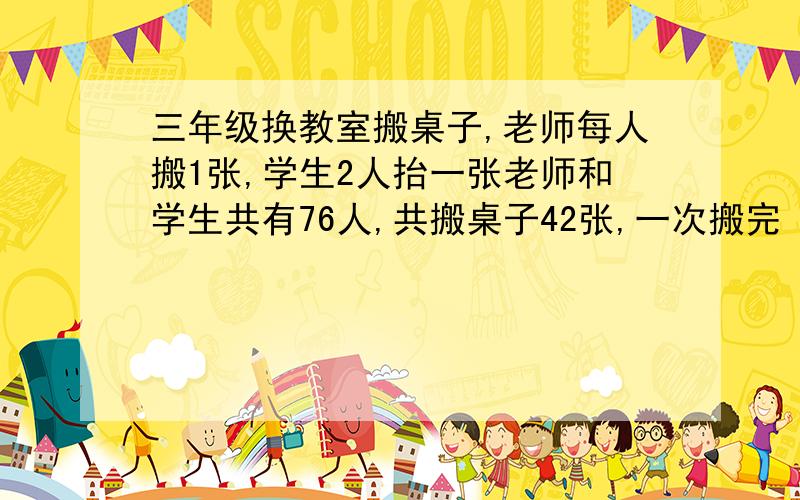 三年级换教室搬桌子,老师每人搬1张,学生2人抬一张老师和学生共有76人,共搬桌子42张,一次搬完 .各几人三年级换教室搬桌子,老师每人搬1张,学生2人抬一张老师和学生共有76人,共搬桌子42张,一
