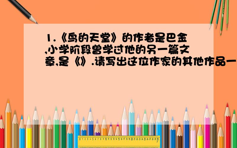 1.《鸟的天堂》的作者是巴金,小学阶段曾学过他的另一篇文章,是《》.请写出这位作家的其他作品一部《》.2.“我”曾有缘在黄昏有江船上仰望过白帝城；顶着凛冽的秋霜登临过黄鹤楼；还