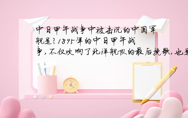 中日甲午战争中被击沉的中国军舰是?1895年的中日甲午战争,不仅吹响了北洋舰队的最后挽歌,也是中国历史的转折.