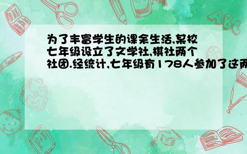 为了丰富学生的课余生活,某校七年级设立了文学社,棋社两个社团.经统计,七年级有178人参加了这两个社团,其中参加棋社的人数是参加文学社人数的3倍少10人,棋社,文学社,都参加的有40人（1