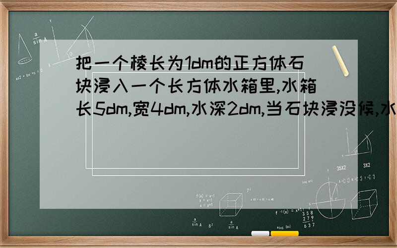 把一个棱长为1dm的正方体石块浸入一个长方体水箱里,水箱长5dm,宽4dm,水深2dm,当石块浸没候,水面上升多少?