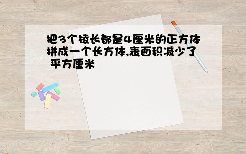 把3个棱长都是4厘米的正方体拼成一个长方体,表面积减少了 平方厘米