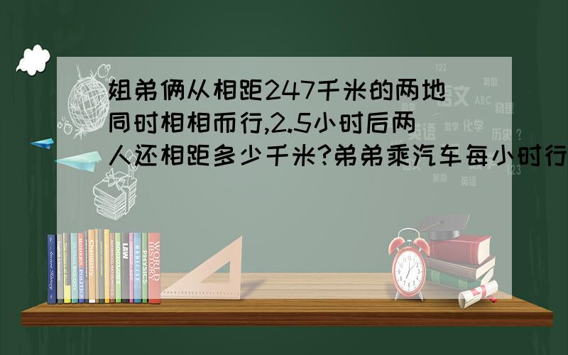 姐弟俩从相距247千米的两地同时相相而行,2.5小时后两人还相距多少千米?弟弟乘汽车每小时行54千米,姐姐骑车每小时行18千米.