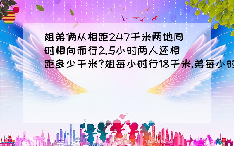 姐弟俩从相距247千米两地同时相向而行2.5小时两人还相距多少千米?姐每小时行18千米,弟每小时行54千米