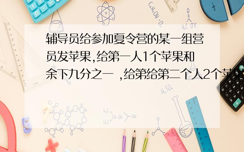 辅导员给参加夏令营的某一组营员发苹果,给第一人1个苹果和余下九分之一 ,给第给第二个人2个苹果和余下的九分之一,又给第三个3个苹果和余下的九分之一…,最后恰好分完,并且每人分到的