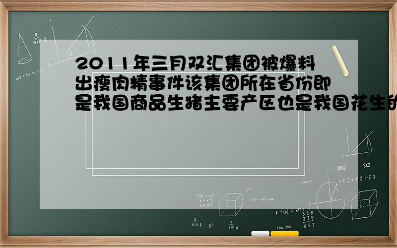 2011年三月双汇集团被爆料出瘦肉精事件该集团所在省份即是我国商品生猪主要产区也是我国花生的主要生产区这个省份是?A：河南B：湖南C：四川D：云南