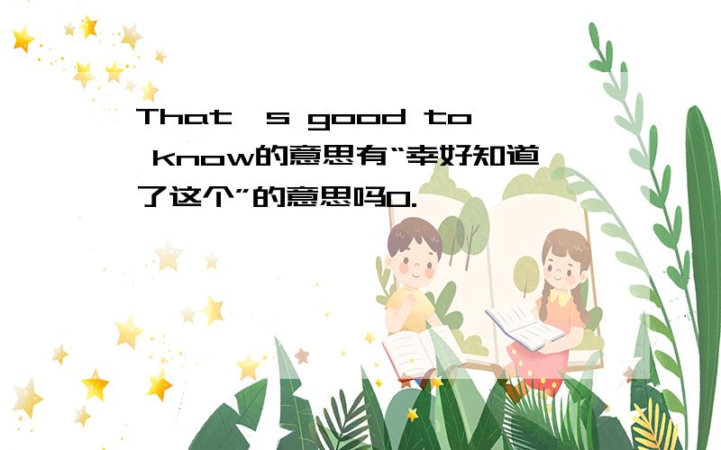 That's good to know的意思有“幸好知道了这个”的意思吗O.