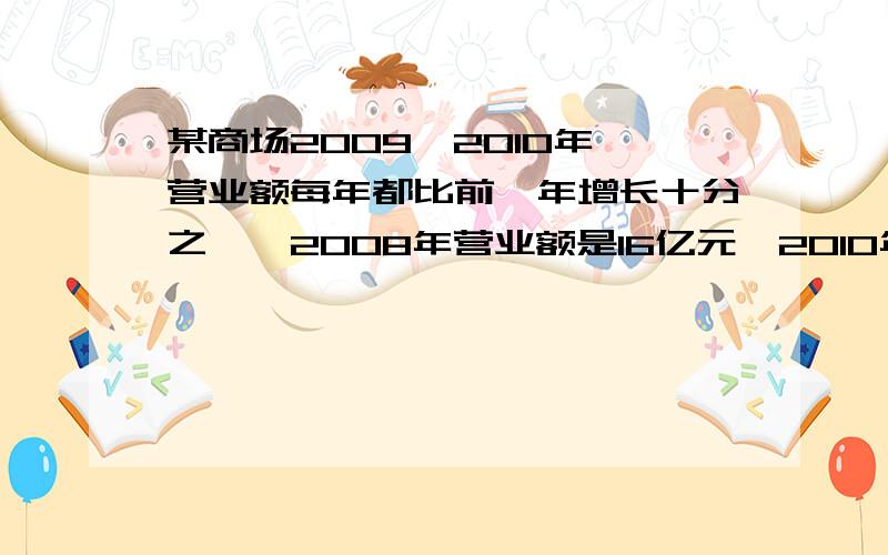 某商场2009,2010年,营业额每年都比前一年增长十分之一,2008年营业额是16亿元,2010年营业额是多少亿元某商场在2009,2010年这两年中,营业额每年都比前一年增长十分之一,2008年营业额是16亿元,2010