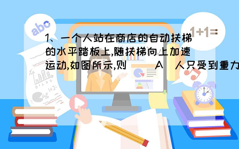 1、一个人站在商店的自动扶梯的水平踏板上,随扶梯向上加速运动,如图所示,则（ ）A．人只受到重力和踏板的支持力作用B．人对踏板的压力大小等于人所受到的重力大小C．踏板对人做的功