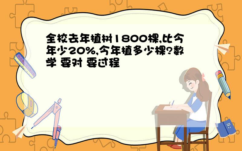 全校去年植树1800棵,比今年少20%,今年植多少棵?数学 要对 要过程