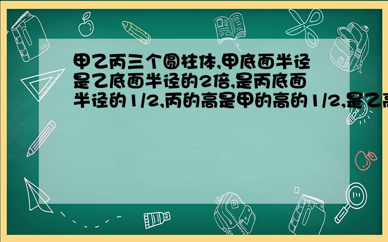 甲乙丙三个圆柱体,甲底面半径是乙底面半径的2倍,是丙底面半径的1/2,丙的高是甲的高的1/2,是乙高的2倍