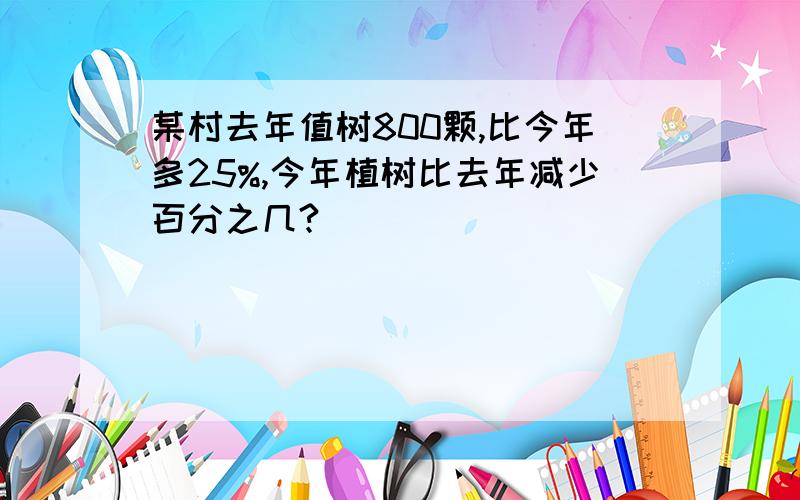 某村去年值树800颗,比今年多25%,今年植树比去年减少百分之几?