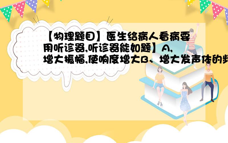 【物理题目】医生给病人看病要用听诊器,听诊器能如题】A,增大振幅,使响度增大B、增大发声体的频率,让音调变低C、集中声音能量,使传入人耳的声音更响D、减小医生和病人的距离,使传入人