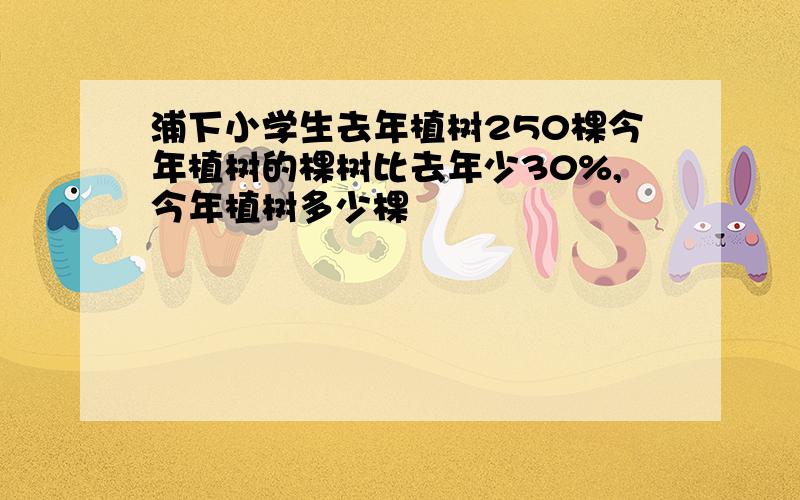 浦下小学生去年植树250棵今年植树的棵树比去年少30%,今年植树多少棵