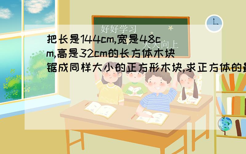 把长是144cm,宽是48cm,高是32cm的长方体木块锯成同样大小的正方形木块,求正方体的最大棱长和块数.