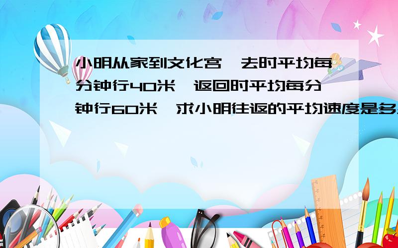 小明从家到文化宫,去时平均每分钟行40米,返回时平均每分钟行60米,求小明往返的平均速度是多少