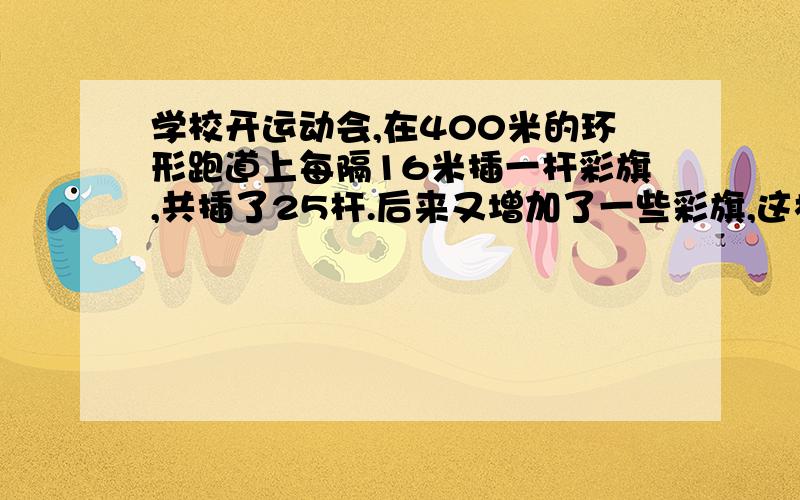 学校开运动会,在400米的环形跑道上每隔16米插一杆彩旗,共插了25杆.后来又增加了一些彩旗,这样就得缩短彩旗的间隔.重新查完后发现包括起点在内,一共有5杆彩旗的位置没变.问：现在彩旗的