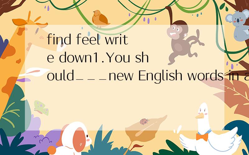 find feel write down1.You should___new English words in a vocabulary list.2.Another thing that he___vary difficult was English grammar.3.This kind of paper___vary soft.