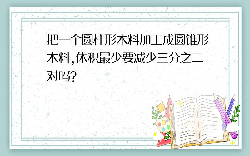 把一个圆柱形木料加工成圆锥形木料,体积最少要减少三分之二对吗?