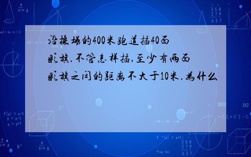 沿操场的400米跑道插40面彩旗.不管怎样插,至少有两面彩旗之间的距离不大于10米.为什么