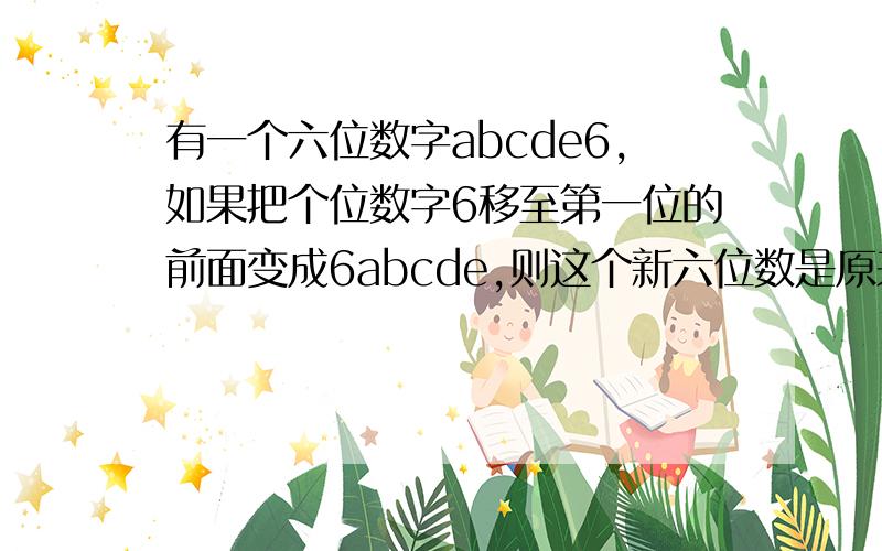 有一个六位数字abcde6,如果把个位数字6移至第一位的前面变成6abcde,则这个新六位数是原来的4倍,求这个数哪个数在个位后加个六使这个数是原来的6000倍