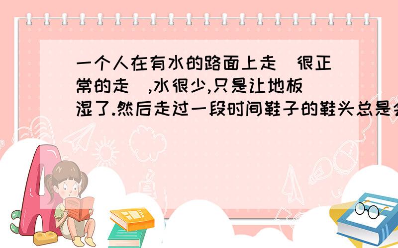 一个人在有水的路面上走(很正常的走),水很少,只是让地板湿了.然后走过一段时间鞋子的鞋头总是会湿~这跟走路的姿势有关系吗~那有没有什么解决的办法~