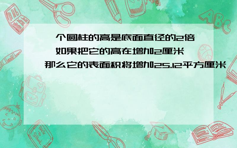 一个圆柱的高是底面直径的2倍,如果把它的高在增加2厘米,那么它的表面积将增加25.12平方厘米,求原来圆柱是求原来的体积、要快额