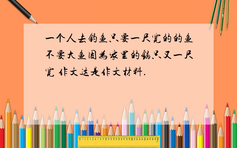 一个人去钓鱼只要一尺宽的的鱼不要大鱼因为家里的锅只又一尺宽 作文这是作文材料.