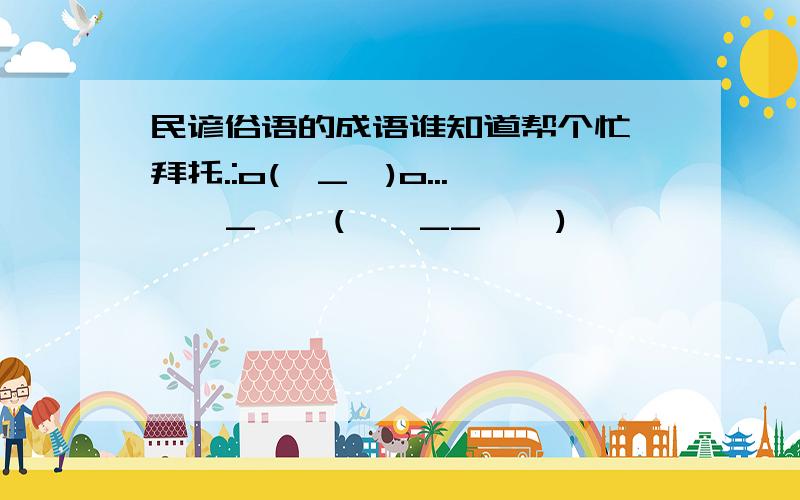 民谚俗语的成语谁知道帮个忙,拜托.:o(∩_∩)o...  ^_^  (*^__^*) 嘻嘻……