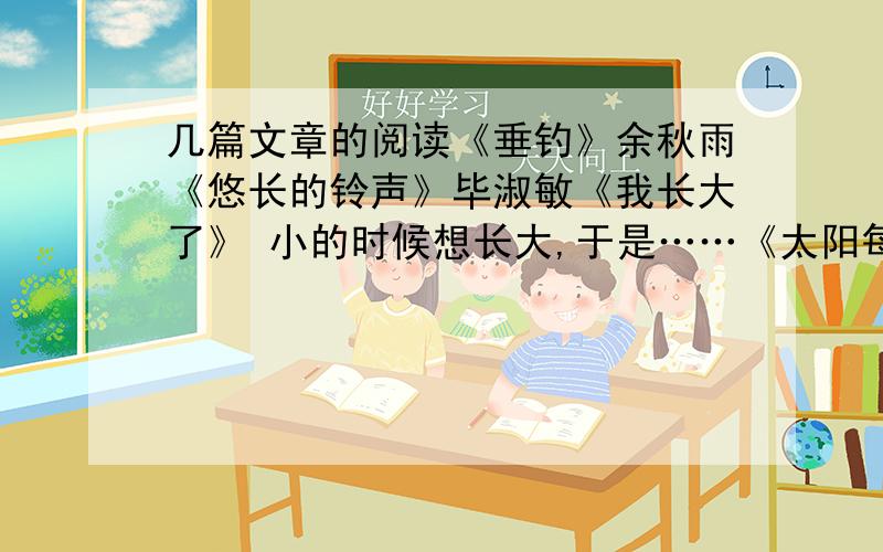 几篇文章的阅读《垂钓》余秋雨《悠长的铃声》毕淑敏《我长大了》 小的时候想长大,于是……《太阳每天都从我的窗前升起》他他《花边饺里的母爱》肖复兴《清澈的眼睛》张翔是的 一本