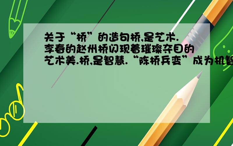 关于“桥”的造句桥,是艺术.李春的赵州桥闪现着璀璨夺目的艺术美.桥,是智慧.“陈桥兵变”成为机智巧妙的计谋化身.桥,是____._________________________________.