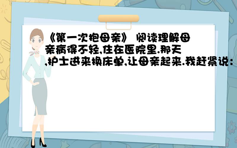 《第一次抱母亲》 阅读理解母亲病得不轻,住在医院里.那天,护士进来换床单,让母亲起来.我赶紧说：“妈,你别动,我来抱你.”我左手托住母亲的脖子,右手托住她的腿弯,使劲一抱,没想到母亲