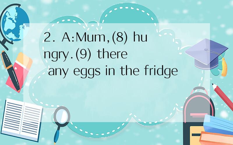 2．A:Mum,(8) hungry.(9) there any eggs in the fridge