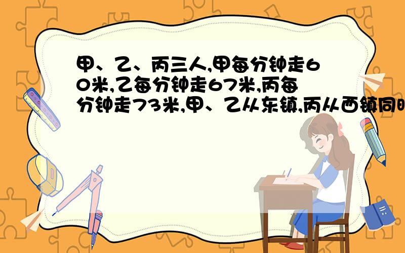 甲、乙、丙三人,甲每分钟走60米,乙每分钟走67米,丙每分钟走73米,甲、乙从东镇,丙从西镇同时相向而行,丙遇到乙后10分钟再遇到甲,求两镇相距多少米?急,要算式