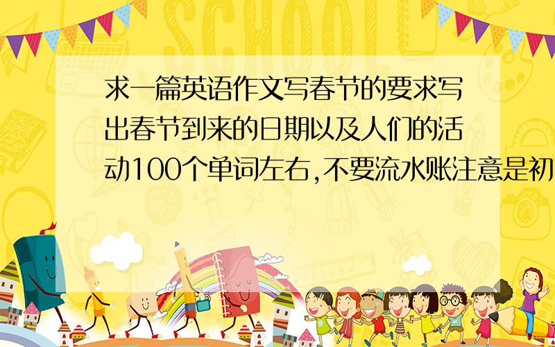 求一篇英语作文写春节的要求写出春节到来的日期以及人们的活动100个单词左右,不要流水账注意是初一水平哦