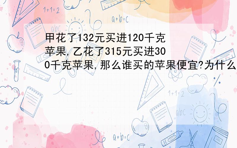 甲花了132元买进120千克苹果,乙花了315元买进300千克苹果,那么谁买的苹果便宜?为什么?