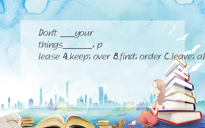 Don't ___your things______,please A.keep;over B.find;order C.leave;about D.left；under要分析