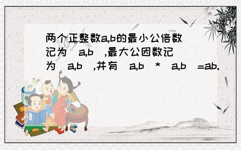 两个正整数a,b的最小公倍数记为[a,b],最大公因数记为（a,b）,并有[a,b]*（a,b）=ab.